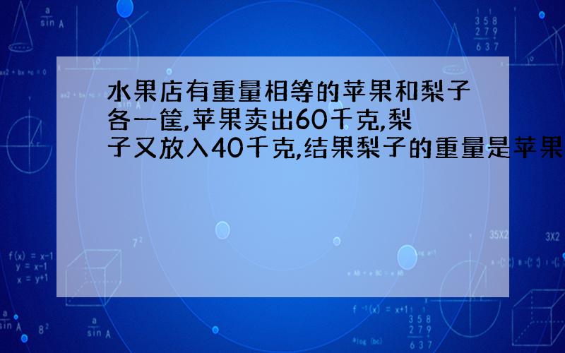 水果店有重量相等的苹果和梨子各一筐,苹果卖出60千克,梨子又放入40千克,结果梨子的重量是苹果的3倍.原