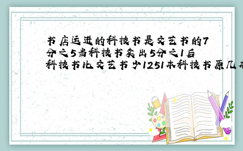 书店运进的科技书是文艺书的7分之5当科技书卖出5分之1后科技书比文艺书少1251本科技书原几本