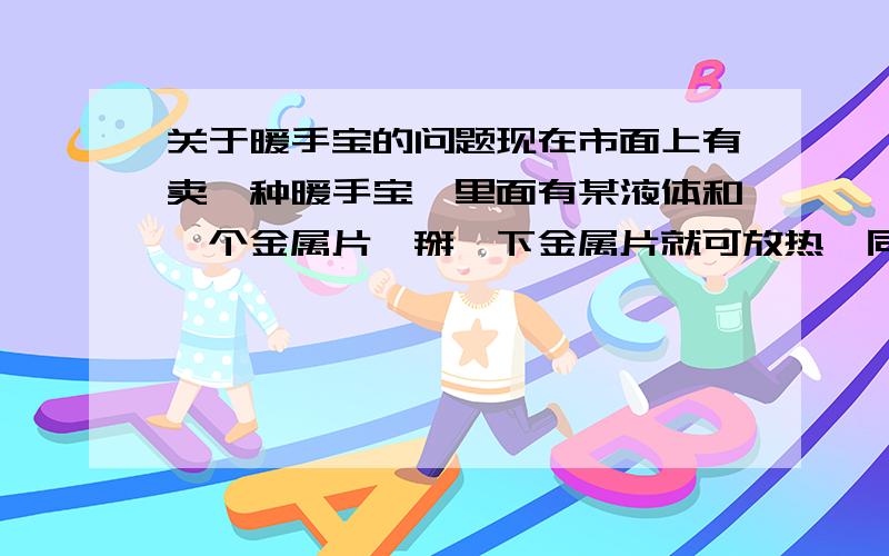 关于暖手宝的问题现在市面上有卖一种暖手宝,里面有某液体和一个金属片,掰一下金属片就可放热,同时产生许多晶体（细小颗粒状,