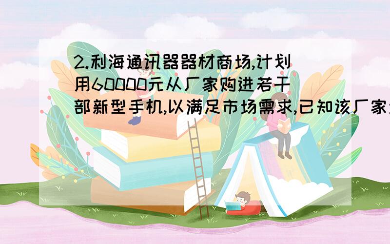 2.利海通讯器器材商场,计划用60000元从厂家购进若干部新型手机,以满足市场需求,已知该厂家生产三种不