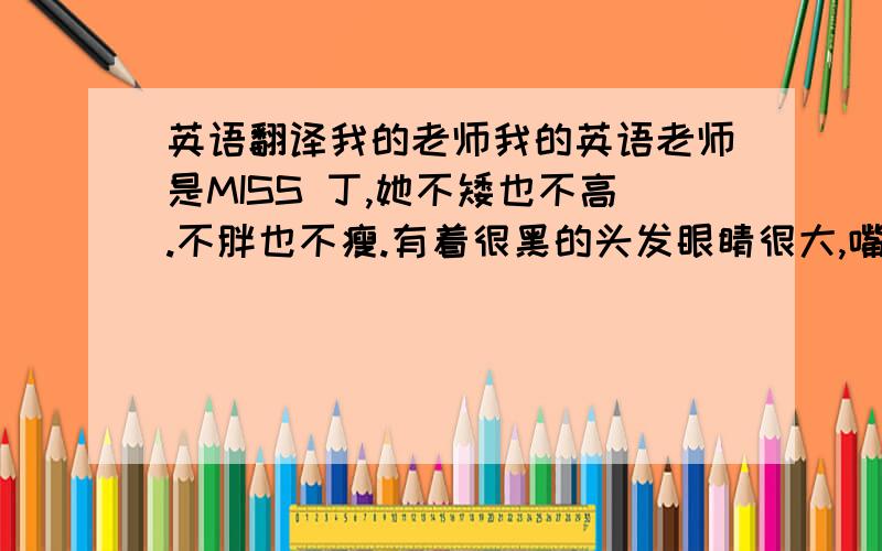 英语翻译我的老师我的英语老师是MISS 丁,她不矮也不高.不胖也不瘦.有着很黑的头发眼睛很大,嘴巴也很大.她喜欢小动物,