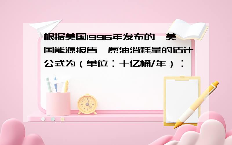 根据美国1996年发布的《美国能源报告》原油消耗量的估计公式为（单位：十亿桶/年）：