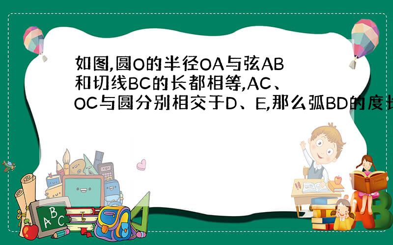 如图,圆O的半径OA与弦AB和切线BC的长都相等,AC、OC与圆分别相交于D、E,那么弧BD的度长