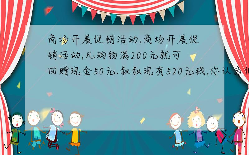 商场开展促销活动.商场开展促销活动,凡购物满200元就可回赠现金50元.叔叔现有520元钱,你认为他最多可以买到多少钱的