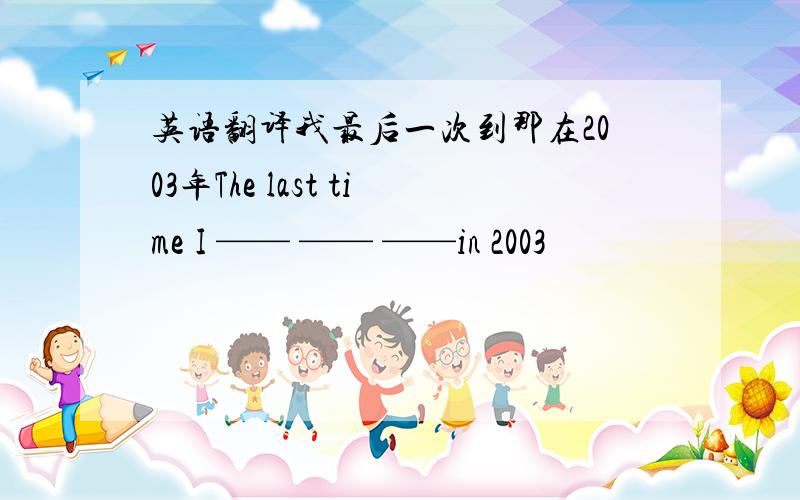 英语翻译我最后一次到那在2003年The last time I —— —— ——in 2003