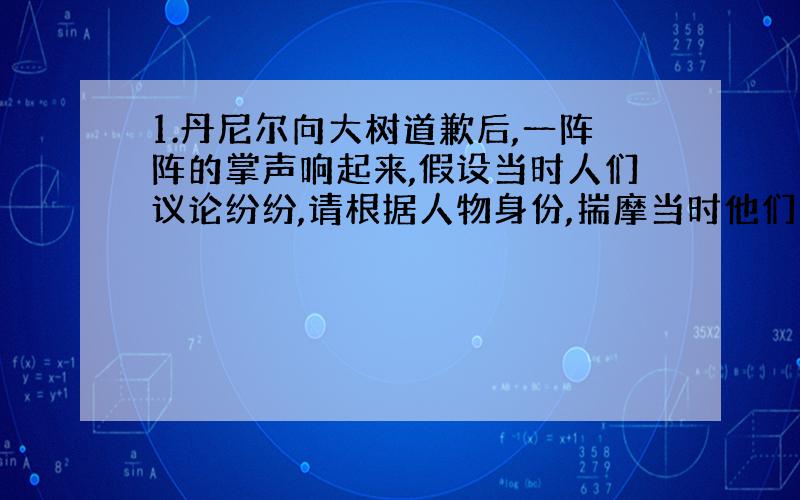 1.丹尼尔向大树道歉后,一阵阵的掌声响起来,假设当时人们议论纷纷,请根据人物身份,揣摩当时他们会说些什么,然后写下来