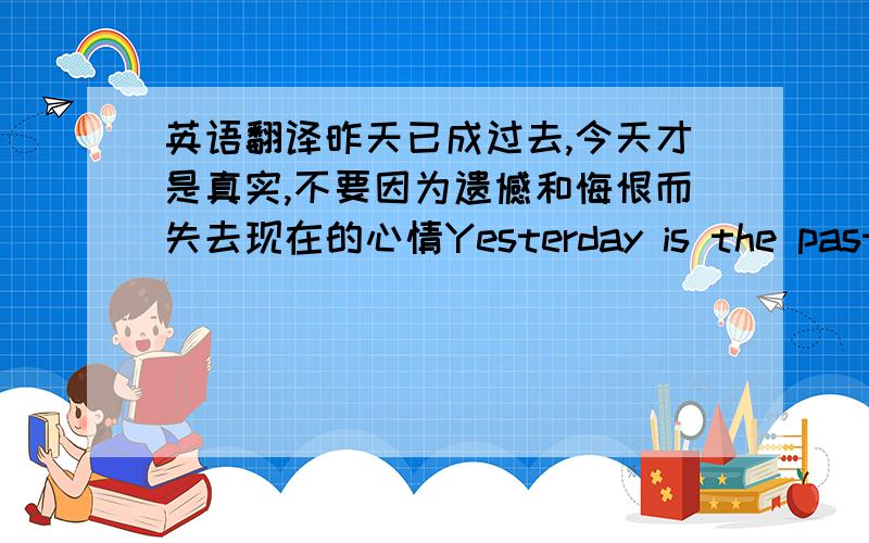 英语翻译昨天已成过去,今天才是真实,不要因为遗憾和悔恨而失去现在的心情Yesterday is the past.Tod