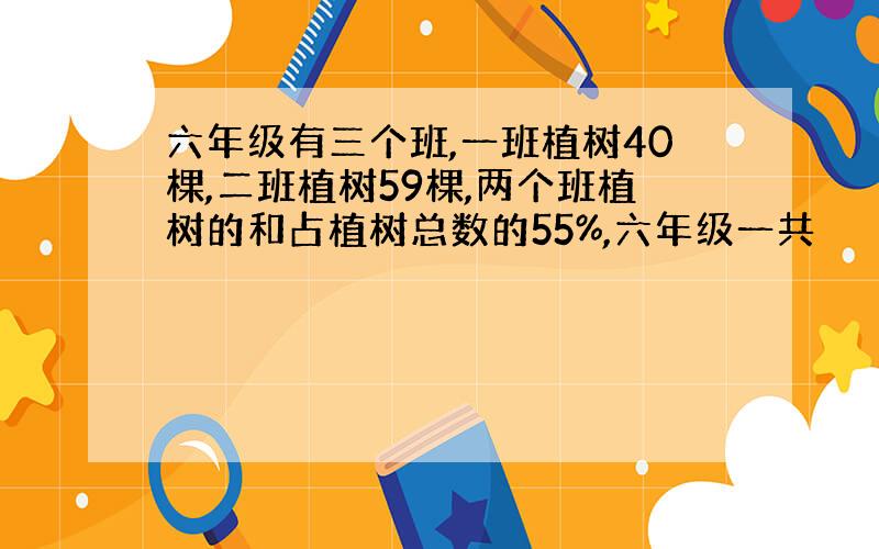 六年级有三个班,一班植树40棵,二班植树59棵,两个班植树的和占植树总数的55%,六年级一共