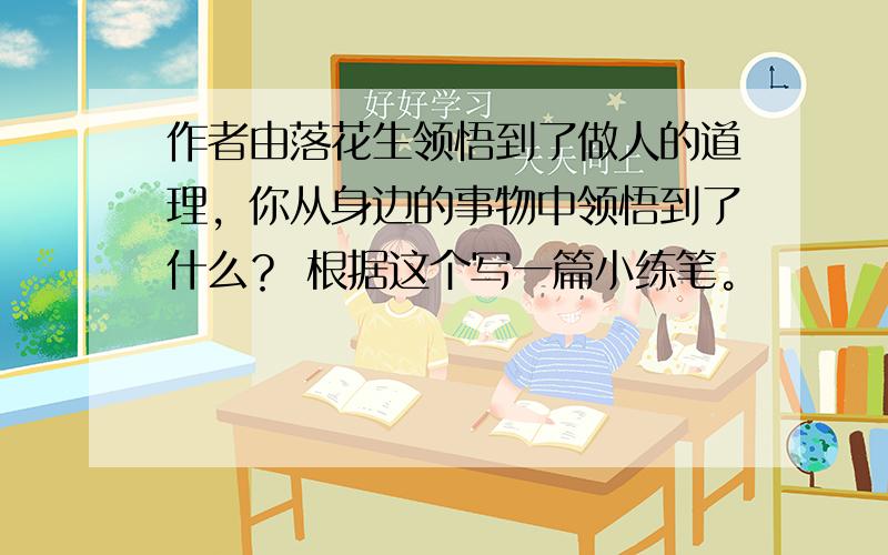 作者由落花生领悟到了做人的道理，你从身边的事物中领悟到了什么？ 根据这个写一篇小练笔。