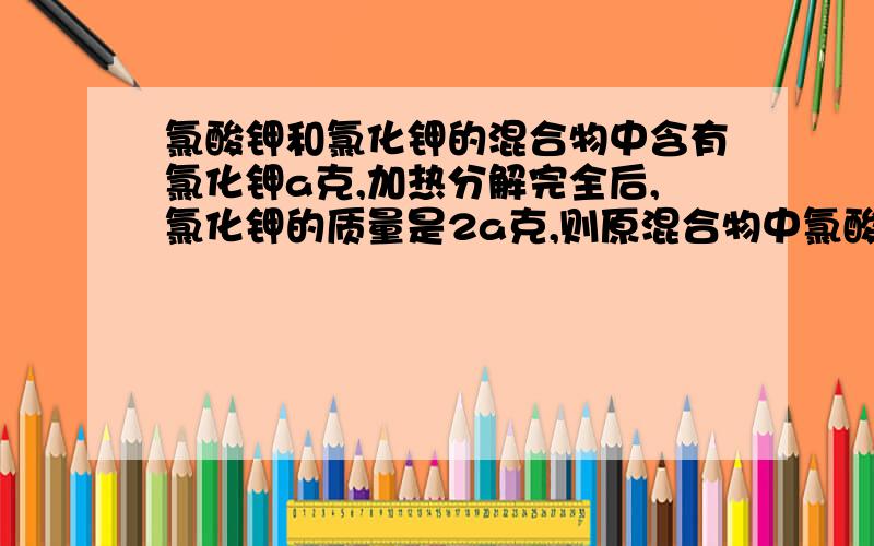 氯酸钾和氯化钾的混合物中含有氯化钾a克,加热分解完全后,氯化钾的质量是2a克,则原混合物中氯酸钾和氯化钾的质量比约是