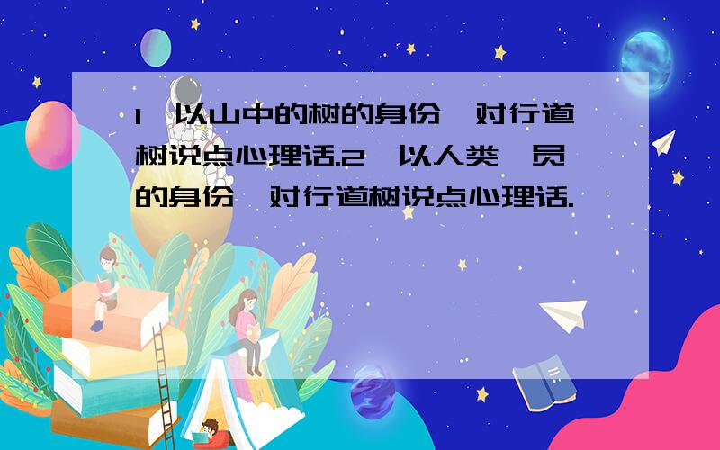 1、以山中的树的身份,对行道树说点心理话.2、以人类一员的身份,对行道树说点心理话.