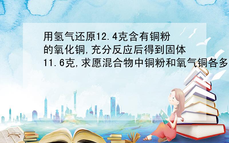 用氢气还原12.4克含有铜粉的氧化铜,充分反应后得到固体11.6克,求愿混合物中铜粉和氧气铜各多少克