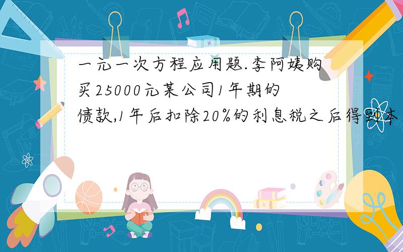 一元一次方程应用题.李阿姨购买25000元某公司1年期的债款,1年后扣除20%的利息税之后得到本息和26000元,这种债