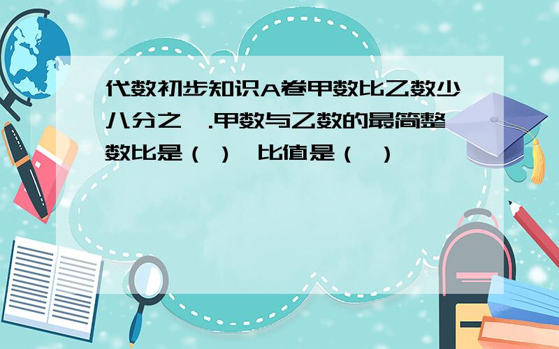 代数初步知识A卷甲数比乙数少八分之一.甲数与乙数的最简整数比是（ ),比值是（ ）