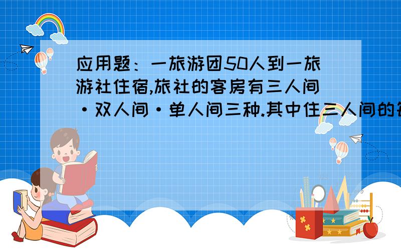 应用题：一旅游团50人到一旅游社住宿,旅社的客房有三人间·双人间·单人间三种.其中住三人间的每人每晚