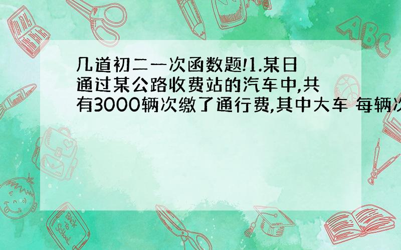 几道初二一次函数题!1.某日通过某公路收费站的汽车中,共有3000辆次缴了通行费,其中大车 每辆次缴通行费10元,小车每