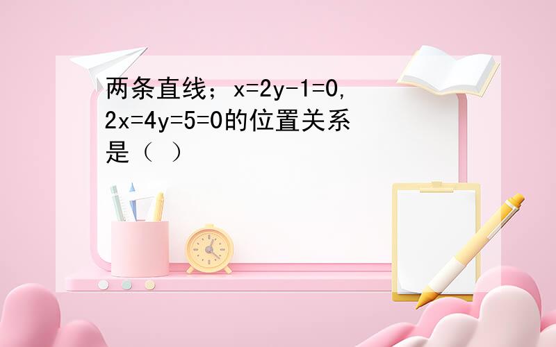 两条直线；x=2y-1=0,2x=4y=5=0的位置关系是（ ）