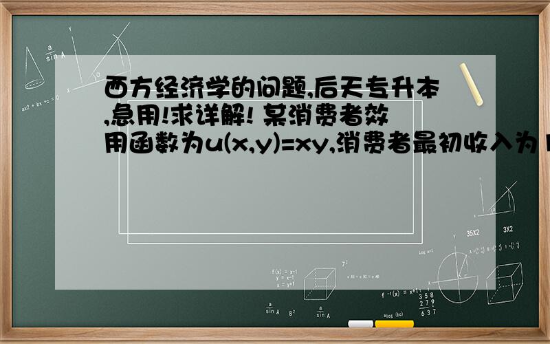 西方经济学的问题,后天专升本,急用!求详解! 某消费者效用函数为u(x,y)=xy,消费者最初收入为100,如果商品X的