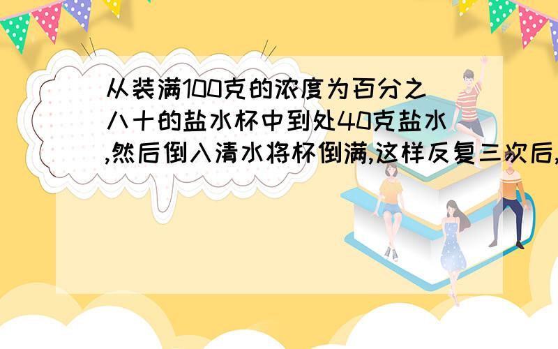 从装满100克的浓度为百分之八十的盐水杯中到处40克盐水,然后倒入清水将杯倒满,这样反复三次后,杯中盐水的浓度是?