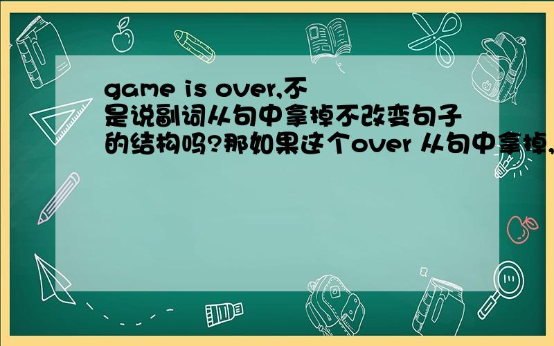 game is over,不是说副词从句中拿掉不改变句子的结构吗?那如果这个over 从句中拿掉,为什么不可以成为一个句