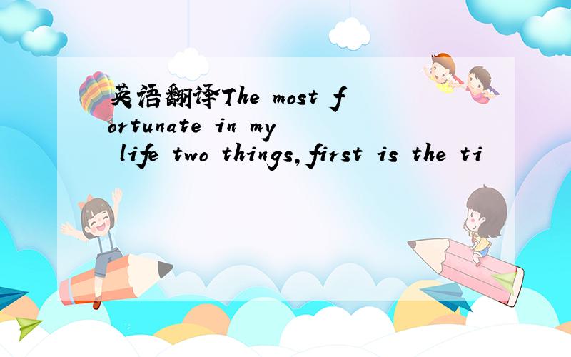 英语翻译The most fortunate in my life two things,first is the ti