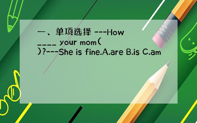 一、单项选择 ---How ____ your mom()?---She is fine.A.are B.is C.am