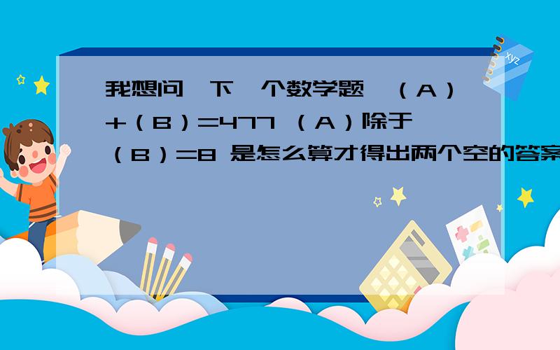 我想问一下一个数学题,（A）+（B）=477 （A）除于（B）=8 是怎么算才得出两个空的答案?