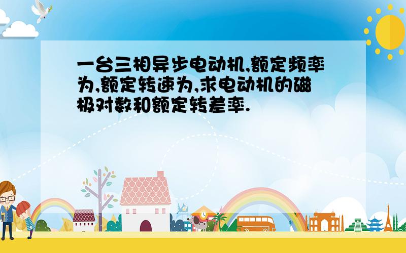 一台三相异步电动机,额定频率为,额定转速为,求电动机的磁极对数和额定转差率.