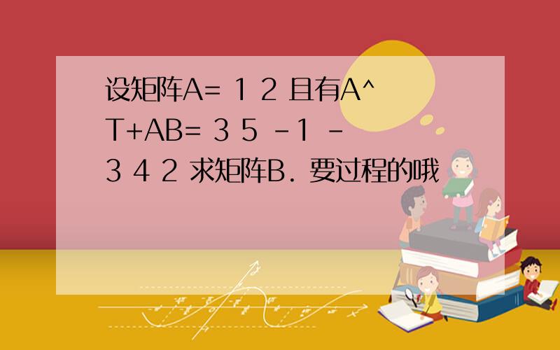 设矩阵A= 1 2 且有A^T+AB= 3 5 -1 -3 4 2 求矩阵B. 要过程的哦