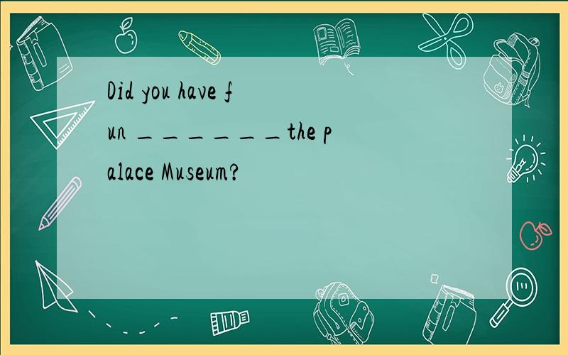 Did you have fun ______the palace Museum?