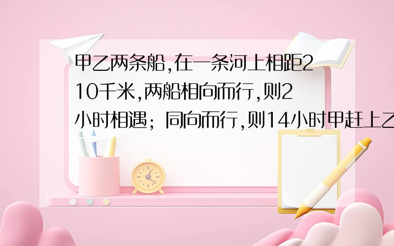 甲乙两条船,在一条河上相距210千米,两船相向而行,则2小时相遇；同向而行,则14小时甲赶上乙,