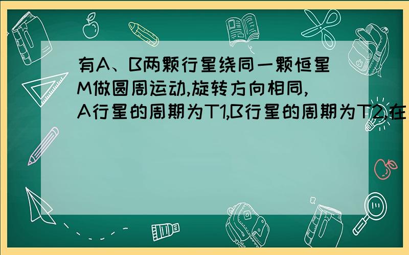 有A、B两颗行星绕同一颗恒星M做圆周运动,旋转方向相同,A行星的周期为T1,B行星的周期为T2,在某一时刻两行星相距最近