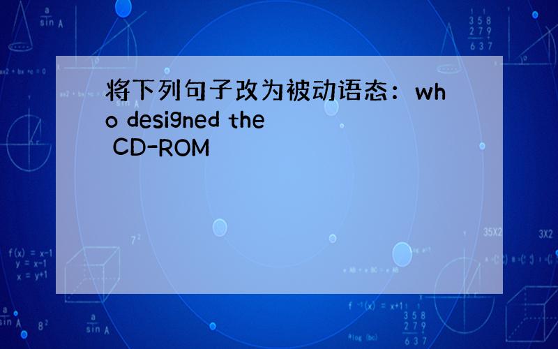 将下列句子改为被动语态：who designed the CD-ROM