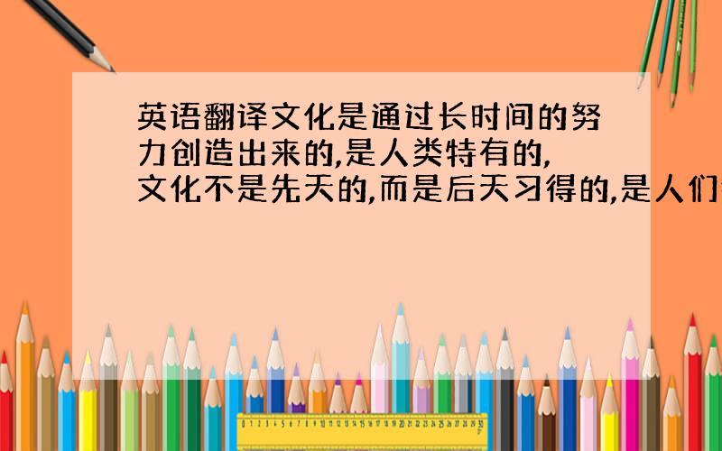 英语翻译文化是通过长时间的努力创造出来的,是人类特有的,文化不是先天的,而是后天习得的,是人们行动的指南,文化中的大部分