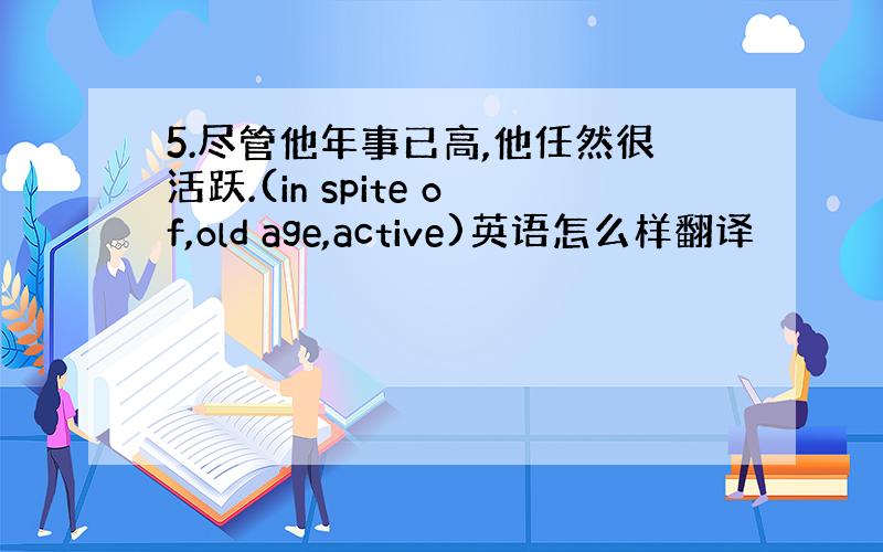 5.尽管他年事已高,他任然很活跃.(in spite of,old age,active)英语怎么样翻译