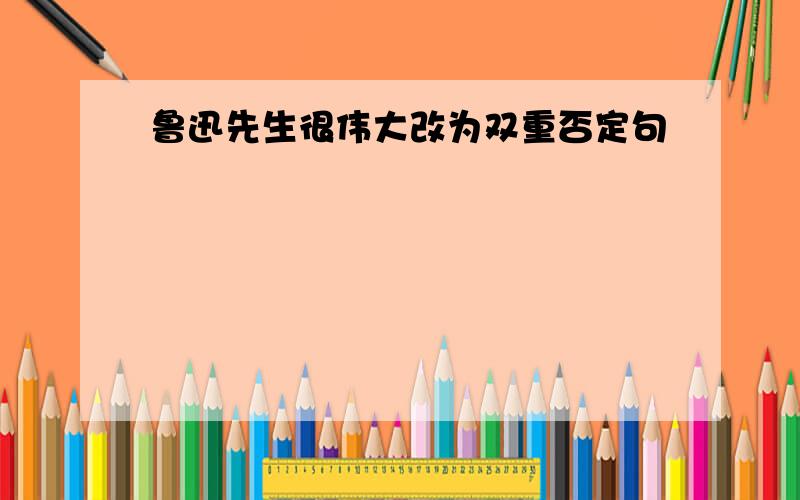 鲁迅先生很伟大改为双重否定句