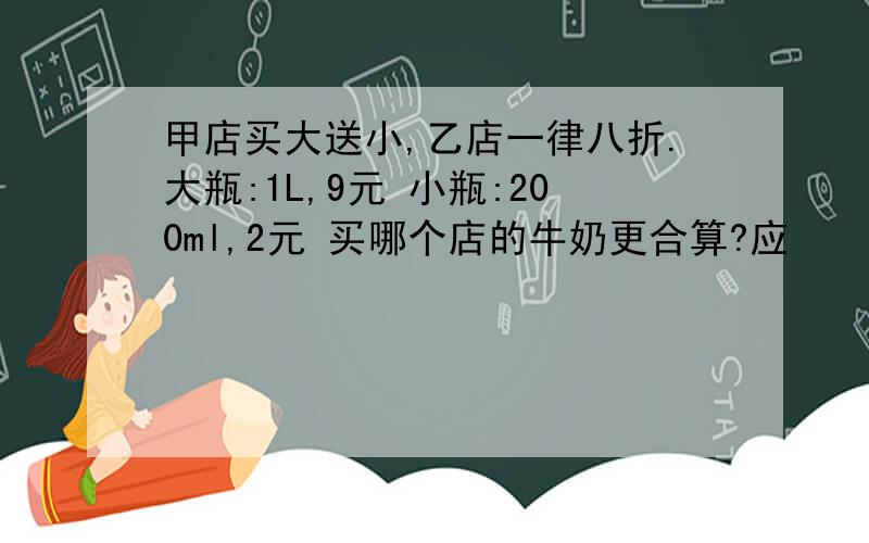 甲店买大送小,乙店一律八折.大瓶:1L,9元 小瓶:200ml,2元 买哪个店的牛奶更合算?应