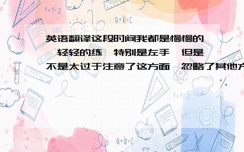 英语翻译这段时间我都是慢慢的,轻轻的练,特别是左手,但是不是太过于注意了这方面,忽略了其他方面了,我感觉练习时没有力度,