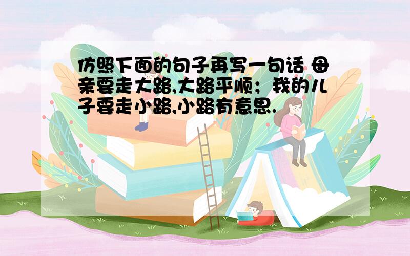 仿照下面的句子再写一句话 母亲要走大路,大路平顺；我的儿子要走小路,小路有意思.