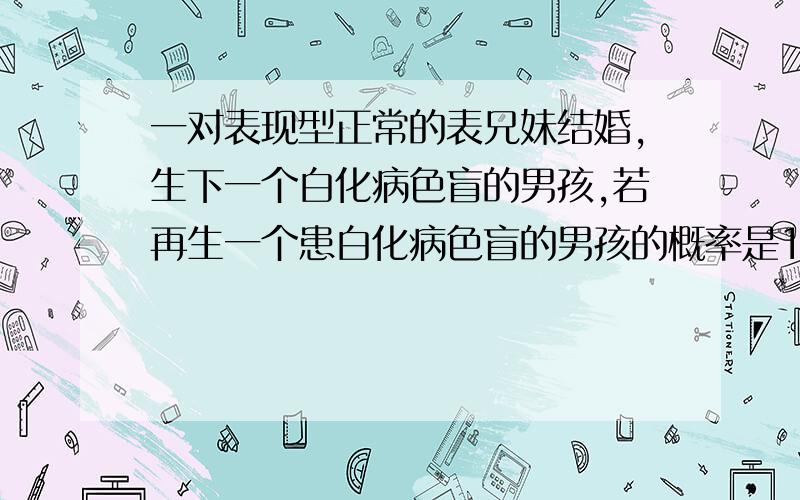 一对表现型正常的表兄妹结婚,生下一个白化病色盲的男孩,若再生一个患白化病色盲的男孩的概率是1/16?为什么啊