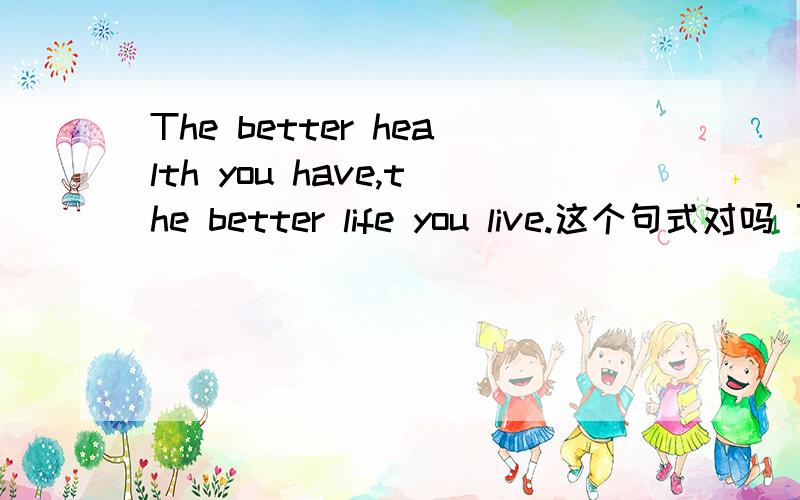 The better health you have,the better life you live.这个句式对吗 可