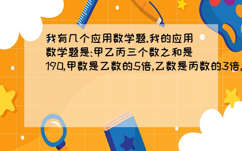 我有几个应用数学题.我的应用数学题是:甲乙丙三个数之和是190,甲数是乙数的5倍,乙数是丙数的3倍,甲数是多少?第二个;