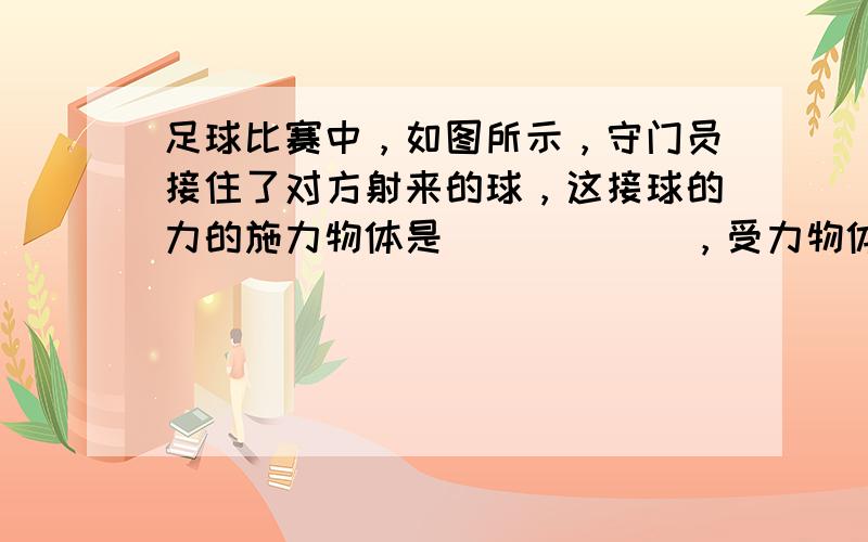 足球比赛中，如图所示，守门员接住了对方射来的球，这接球的力的施力物体是______，受力物体是______，这时____