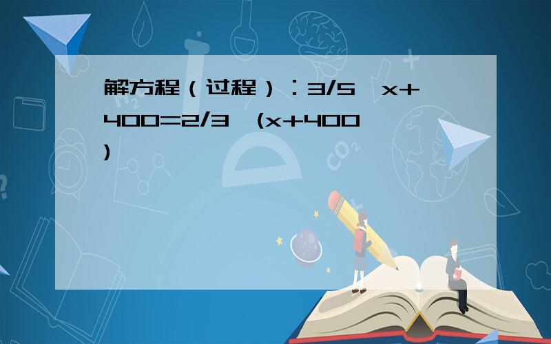 解方程（过程）：3/5*x+400=2/3*(x+400)