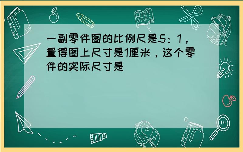 一副零件图的比例尺是5：1，量得图上尺寸是1厘米，这个零件的实际尺寸是______．