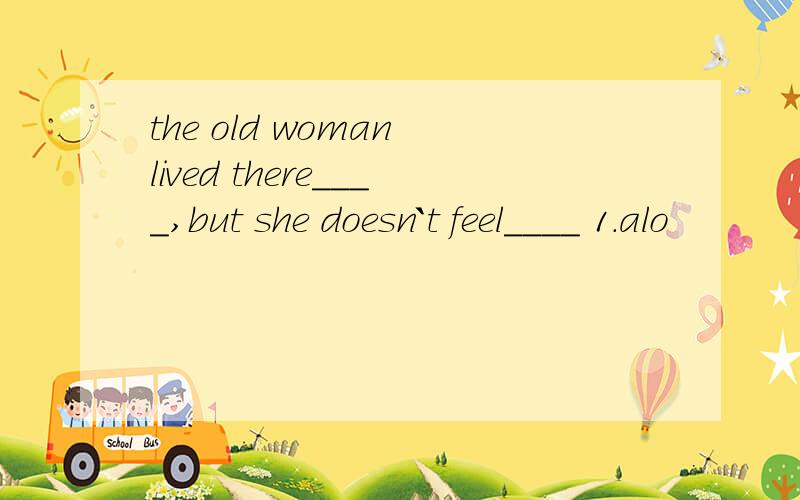 the old woman lived there____,but she doesn`t feel____ 1.alo