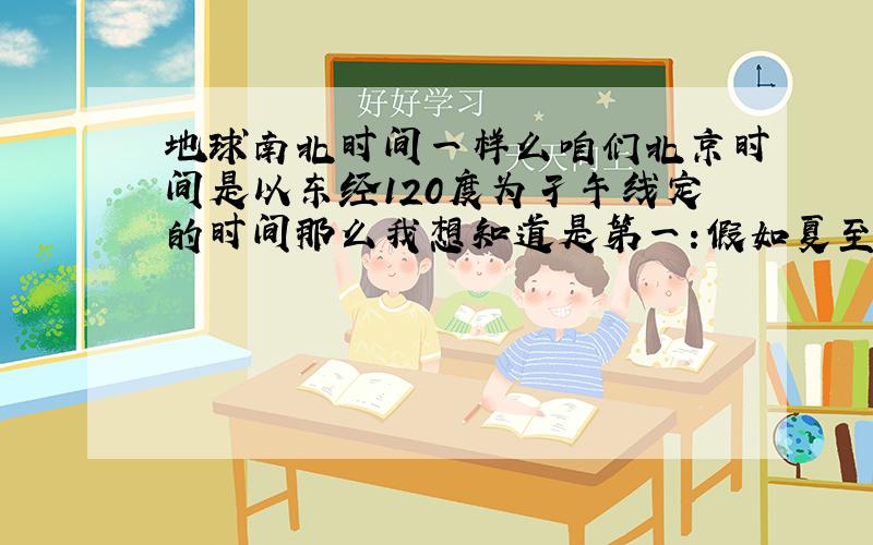 地球南北时间一样么咱们北京时间是以东经120度为孑午线定的时间那么我想知道是第一:假如夏至的时候北京12点整在北京太阳是