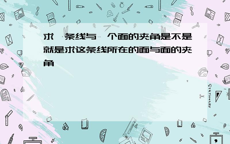 求一条线与一个面的夹角是不是就是求这条线所在的面与面的夹角