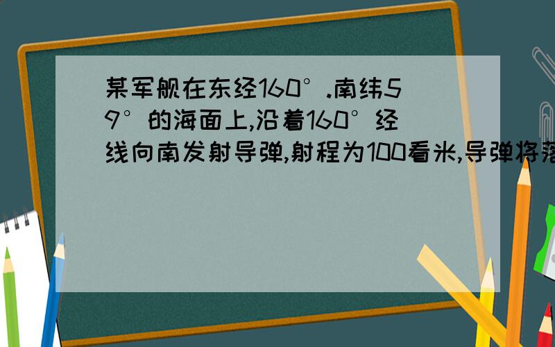 某军舰在东经160°.南纬59°的海面上,沿着160°经线向南发射导弹,射程为100看米,导弹将落在