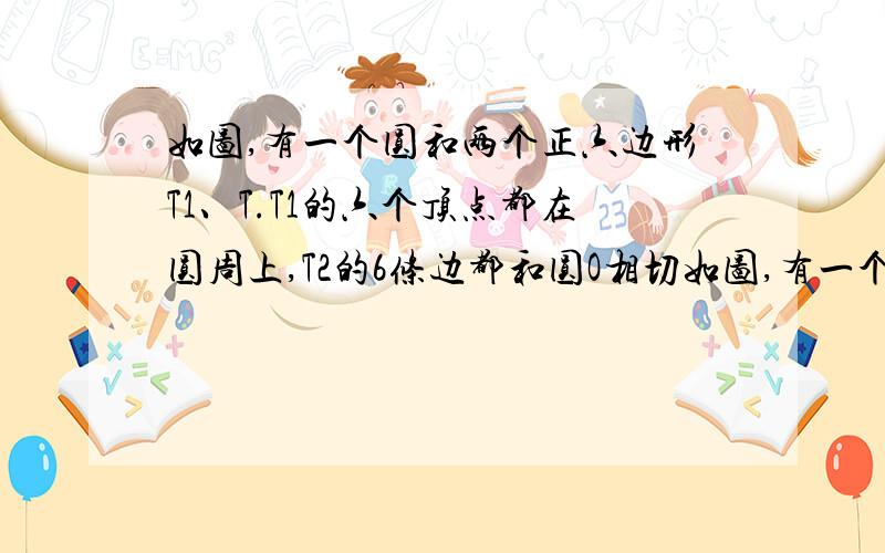 如图,有一个圆和两个正六边形T1、T.T1的六个顶点都在圆周上,T2的6条边都和圆O相切如图,有一个圆O和两个